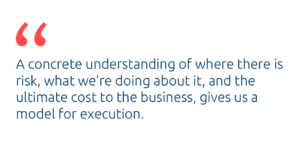 A concrete understanding of where there is risk, what we're doing about it, and the ultimate cost to the business, gives us a model for execution