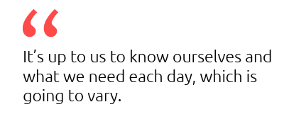 it's up to us to know ourselves and what we need each day, which is going to vary