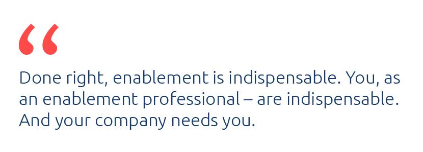 Done right, enablement is indispensable. You, as an enablement professional, are indispensable. And your company needs you.